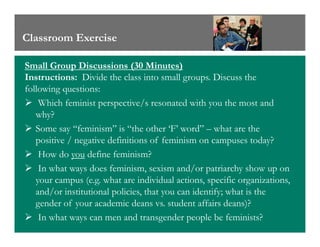Classroom Exercise
Small Group Discussions (30 Minutes)
Instructions: Divide the class into small groups. Discuss the
following questions:
Which feminist perspective/s resonated with you the most and
why?
Some say “feminism” is “the other ‘F’ word” – what are theSome say “feminism” is “the other ‘F’ word” – what are the
positive / negative definitions of feminism on campuses today?
How do you define feminism?
In what ways does feminism, sexism and/or patriarchy show up on
your campus (e.g. what are individual actions, specific organizations,
and/or institutional policies, that you can identify; what is the
gender of your academic deans vs. student affairs deans)?
In what ways can men and transgender people be feminists?
 