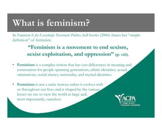 What is feminism?
In Feminism Is for Everybody: Passionate Politics, bell hooks (2000) shares her “simple
definition” of feminism:
“Feminism is a movement to end sexism,
sexist exploitation, and oppression” (p. viii).
• Feminism is a complex notion that has vast differences in meaning and• Feminism is a complex notion that has vast differences in meaning and
connotation for people spanning generations, ethnic identities, sexual
orientations, social classes, nationality, and myriad identities.
• Feminism is not a static notion; rather it evolves with
us throughout our lives and is shaped by the various
lenses we use to view the world at large and,
most importantly, ourselves.
 