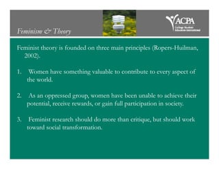 Feminism & Theory
Feminist theory is founded on three main principles (Ropers-Huilman,
2002).
1. Women have something valuable to contribute to every aspect of
the world.
2. As an oppressed group, women have been unable to achieve their
potential, receive rewards, or gain full participation in society.
3. Feminist research should do more than critique, but should work
toward social transformation.
 