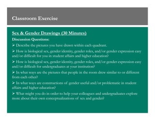 Classroom Exercise
Sex & Gender Drawings (30 Minutes)
Discussion Questions:
Describe the pictures you have drawn within each quadrant.
How is biological sex, gender identity, gender roles, and/or gender expression easy
and/or difficult for you in student affairs and higher education?
How is biological sex, gender identity, gender roles, and/or gender expression easyHow is biological sex, gender identity, gender roles, and/or gender expression easy
and/or difficult for undergraduates at your institution?
In what ways are the pictures that people in the room drew similar to or different
from each other?
In what ways are constructions of gender useful and/or problematic in student
affairs and higher education?
What might you do in order to help your colleagues and undergraduates explore
more about their own conceptualizations of sex and gender?
 