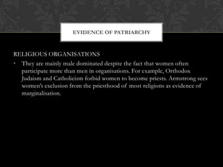 EVIDENCE OF PATRIARCHY


RELIGIOUS ORGANISATIONS
• They are mainly male dominated despite the fact that women often
  participate more than men in organisations. For example, Orthodox
  Judaism and Catholicism forbid women to become priests. Armstrong sees
  women’s exclusion from the priesthood of most religions as evidence of
  marginalisation.
 