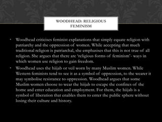 WOODHEAD: RELIGIOUS
                              FEMINISM


• Woodhead criticises feminist explanations that simply equate religion with
  patriarchy and the oppression of women. While accepting that much
  traditional religion is patriarchal, she emphasises that this is not true of all
  religion. She argues that there are ‘religious forms of feminism’- ways in
  which women use religion to gain freedom.
• Woodhead uses the hiijab or veil worn by many Muslim women. While
  Western feminists tend to see it as a symbol of oppression, to the wearer it
  may symbolise resistance to oppression. Woodhead argues that some
  Muslim women choose to wear the hiijab to escape the confines of the
  home and enter education and employment. For them, the hiijab is a
  symbol of liberation that enables them to enter the public sphere without
  losing their culture and history.
 