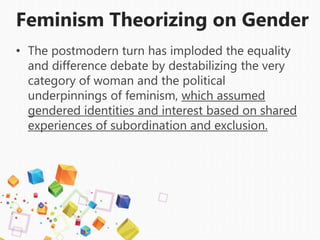 Feminism Theorizing on Gender
• The postmodern turn has imploded the equality
and difference debate by destabilizing the very
category of woman and the political
underpinnings of feminism, which assumed
gendered identities and interest based on shared
experiences of subordination and exclusion.
 