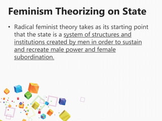 Feminism Theorizing on State
• Radical feminist theory takes as its starting point
that the state is a system of structures and
institutions created by men in order to sustain
and recreate male power and female
subordination.
 