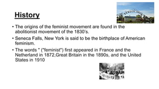 History
• The origins of the feminist movement are found in the
abolitionist movement of the 1830’s.
• Seneca Falls, New York is said to be the birthplace of American
feminism.
• The words " ("feminist") first appeared in France and the
Netherland in 1872,Great Britain in the 1890s, and the United
States in 1910
 