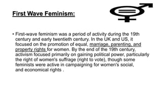 First Wave Feminism:
• First-wave feminism was a period of activity during the 19th
century and early twentieth century. In the UK and US, it
focused on the promotion of equal, marriage, parenting, and
property rights for women. By the end of the 19th century,
activism focused primarily on gaining political power, particularly
the right of women's suffrage (right to vote), though some
feminists were active in campaigning for women's social,
and economical rights .
 