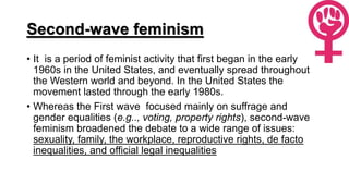 Second-wave feminism
• It is a period of feminist activity that first began in the early
1960s in the United States, and eventually spread throughout
the Western world and beyond. In the United States the
movement lasted through the early 1980s.
• Whereas the First wave focused mainly on suffrage and
gender equalities (e.g.., voting, property rights), second-wave
feminism broadened the debate to a wide range of issues:
sexuality, family, the workplace, reproductive rights, de facto
inequalities, and official legal inequalities
 