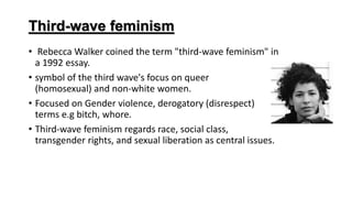 Third-wave feminism
• Rebecca Walker coined the term "third-wave feminism" in
a 1992 essay.
• symbol of the third wave's focus on queer
(homosexual) and non-white women.
• Focused on Gender violence, derogatory (disrespect)
terms e.g bitch, whore.
• Third-wave feminism regards race, social class,
transgender rights, and sexual liberation as central issues.
 
