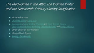The Madwoman in the Attic: The Woman Writer
and the Nineteenth-Century Literary Imagination
 Victorian literature
 Charlotte Brontë's Jane Eyre
 Jane Austen, Mary Shelley, Charlotteand Emily Brontë, George
Eliot, Elizabeth Barrett Browning, Christina Rossetti and Emily Dickinson.
 Either "angel" or the "monster."
 killing off both figures
 Anxiety of Authorship
 