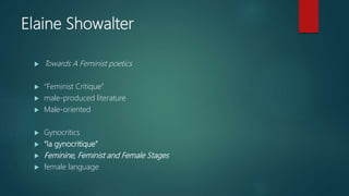 Elaine Showalter
 Towards A Feminist poetics
 “Feminist Critique”
 male-produced literature
 Male-oriented
 Gynocritics
 “la gynocritique”
 Feminine, Feminist and Female Stages
 female language
 