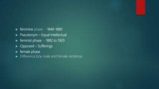  feminine phase - 1840-1880
 Pseudonym – Equal Intellectual
 feminist phase - 1882 to 1920
 Opposed – Sufferings
 female phase
 Difference b/w male and female sentence.
 
