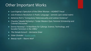 Other Important Works
 Luce Irigaray's Speculum of the Other Woman – AGAINST Freud
 Julia Kristeva's Revolution in Poetic Language – semiotic (pre-verbal realm)
 Adrienne Rich's "Compulsory Heterosexuality and Lesbian Existence"
 Chandra Talpade Mohanty's "Under Western Eyes: Feminist Scholarship and
Colonial Discourses“
 Donna Haraway's "A Manifesto for Cyborgs: Science, Technology, and
Socialist Feminism in the 1980s“
 The Female Eunuch - Germaine Greer
 Sister Outsider - Audre Lorde.
 Beauty myth – Naomi Wolf
 