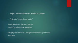  Anglo – American feminism – female as a reader
 Feyteled’s “ the resisting reader”
British feminists – Marxist - althusar
French Feminism – Psychoanalytic
Metaphysical feminism – 3 stages of feminism – jula kristiva
Misogyny
 