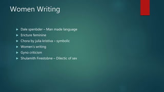 Women Writing
 Dale spenbder – Man made language
 Ericture feminine
 Chora by julia kristiva – symbolic
 Women’s writing
 Gyno criticism
 Shulamith Firestobne – Dilectic of sex
 