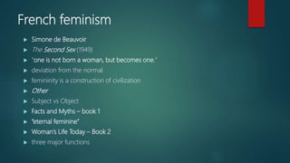 French feminism
 Simone de Beauvoir
 The Second Sex (1949)
 "one is not born a woman, but becomes one.“
 deviation from the normal.
 femininity is a construction of civilization
 Other
 Subject vs Object
 Facts and Myths – book 1
 “eternal feminine”
 Woman’s Life Today – Book 2
 three major functions
 