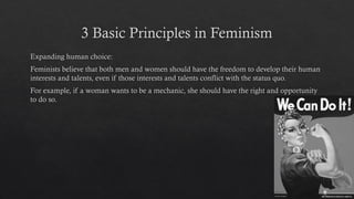 3 Basic Principles in Feminism
Expanding human choice:
Feminists believe that both men and women should have the freedom to develop their human
interests and talents, even if those interests and talents conflict with the status quo.
For example, if a woman wants to be a mechanic, she should have the right and opportunity
to do so.
 