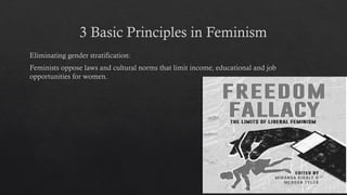 3 Basic Principles in Feminism
Eliminating gender stratification:
Feminists oppose laws and cultural norms that limit income, educational and job
opportunities for women.
 