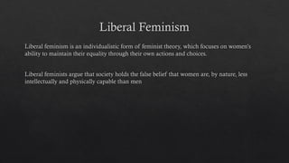 Liberal Feminism
Liberal feminism is an individualistic form of feminist theory, which focuses on women’s
ability to maintain their equality through their own actions and choices.
Liberal feminists argue that society holds the false belief that women are, by nature, less
intellectually and physically capable than men
 