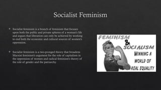 Socialist Feminism
 Socialist feminism is a branch of feminism that focuses
upon both the public and private spheres of a woman's life
and argues that liberation can only be achieved by working
to end both the economic and cultural sources of women's
oppression.
 Socialist feminism is a two-pronged theory that broadens
Marxist feminism's argument for the role of capitalism in
the oppression of women and radical feminism's theory of
the role of gender and the patriarchy.
 