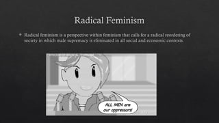 Radical Feminism
 Radical feminism is a perspective within feminism that calls for a radical reordering of
society in which male supremacy is eliminated in all social and economic contexts.
 