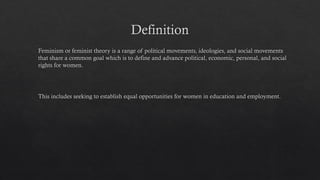 Definition
Feminism or feminist theory is a range of political movements, ideologies, and social movements
that share a common goal which is to define and advance political, economic, personal, and social
rights for women.
This includes seeking to establish equal opportunities for women in education and employment.
 