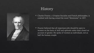History
 Charles Fourier, a Utopian Socialist and French philosopher, is
credited with having coined the word "féminisme" in 1837.
 Fourier believed that all important jobs should be open to
women on the basis of skill and aptitude rather than closed on
account of gender. He spoke of women as individuals, not as
half the human couple.
 