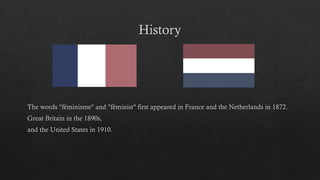 History
The words "féminisme" and "féminist" first appeared in France and the Netherlands in 1872.
Great Britain in the 1890s,
and the United States in 1910.
 