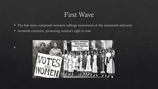 First Wave
 The first wave comprised women's suffrage movements of the nineteenth and early
 twentieth centuries, promoting women's right to vote

 