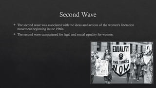 Second Wave
 The second wave was associated with the ideas and actions of the women's liberation
movement beginning in the 1960s.
 The second wave campaigned for legal and social equality for women.
 