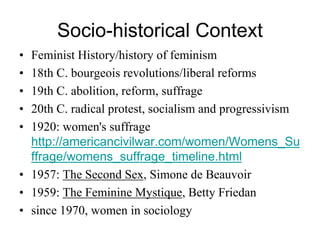 Socio-historical Context
• Feminist History/history of feminism
• 18th C. bourgeois revolutions/liberal reforms
• 19th C. abolition, reform, suffrage
• 20th C. radical protest, socialism and progressivism
• 1920: women's suffrage
http://americancivilwar.com/women/Womens_Su
ffrage/womens_suffrage_timeline.html
• 1957: The Second Sex, Simone de Beauvoir
• 1959: The Feminine Mystique, Betty Friedan
• since 1970, women in sociology
 