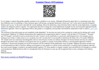 Feminist Theory Of Feminism
It is no longer a surprise that gender equality continues to be a problem in our society. Although all feminists agree that it is a prominent issue, they
have different ways of combating it. Some feminists agree with having a sex/gender distinction, which uses "sex" as the term to describe biological
features and "gender" as the term to describe the social standings. Due to his distinction, many feminists believe that the social implications, or gender,
needs to be changed to achieve equality. Two approaches that aim to change the social implications of gender are the conventionalist approach and the
abolitionist approach. These two approaches believe that gender is a completely social product and should be eradicated in order to achieve...show more
content...
The existence of men and women are not completely mind–dependent, "as one does not cease to be a woman (or a man) just by altering one's social
environment" (Mikkola 73). Mikkola demonstrates this implication by comparing the label of "woman" with the label of "US Senator". "Woman"
and "US Senator" can both be used as social terms but only "woman" can be used both as a social term and biological term. For example, just by
looking at one's body, it makes sense to us to evaluate one to be a woman but it is not possible to determine the body to be a US senator (Mikkola
70). Gender terms are commonly interchangeable with sex terms because women are ordinary thought to be human females and men are ordinary
thought to be human males. Ordinary social agents does not see gender as a purely social matter and thus a conventionalist approach would be
"unintuitive" because just changing our social environment will not eradicate all the problematic issues of gender. Mikkola also points out that even
if conventionalists are able to convince ordinary social agents to view gender as a strictly social construction, it would be hard to pinpoint what and
how much social changes is needed to accomplish gender equality (73). Since gender is a hugely complex issue and difficult to be thought as a strictly
social production, Mikkola believes that it is strategically better for feminists to come up with an approach that is more contingent with ordinary
thinking.
Mikkola believes
Get more content on HelpWriting.net
 