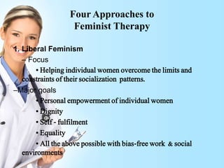 Four Approaches to
Feminist Therapy
1. Liberal Feminism
– Focus
• Helping individual women overcome the limits and
constraints of their socialization patterns.
–Major goals
• Personal empowerment of individual women
• Dignity
• Self - fulfilment
• Equality
• All the above possible with bias-free work & social
environments
 
