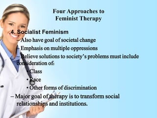 Four Approaches to
Feminist Therapy
4. Socialist Feminism
– Also have goal of societal change
– Emphasis on multiple oppressions
– Believe solutions to society’s problems must include
consideration of:
• Class
• Race
• Other forms of discrimination
– Major goal of therapy is to transform social
relationships and institutions.
 