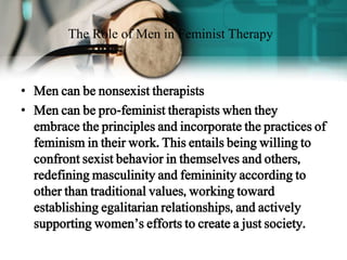 • Men can be nonsexist therapists
• Men can be pro-feminist therapists when they
embrace the principles and incorporate the practices of
feminism in their work. This entails being willing to
confront sexist behavior in themselves and others,
redefining masculinity and femininity according to
other than traditional values, working toward
establishing egalitarian relationships, and actively
supporting women’s efforts to create a just society.
The Role of Men in Feminist Therapy
 