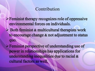 Contribution
Feminist therapy recognizes role of oppressive
environmental forces on individuals.
 Both feminist & multicultural therapists work
to encourage change & not adjustment to status
quo.
Feminist perspective of understanding use of
power in relationships has applications for
understanding inequalities due to racial &
cultural factors as well.
 