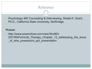 Reference
Psychology 460 Counseling & Interviewing, Sheila K. Grant,
Ph.D., California State University, Northridge
Website
http://www.powershow.com/view/3bc863-
ZGY0N/Feminist_Therapy_Chapter_12_addressing_the_issue
_of_wha_powerpoint_ppt_presentation
 