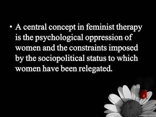 • A central concept in feminist therapy
is the psychological oppression of
women and the constraints imposed
by the sociopolitical status to which
women have been relegated.
 