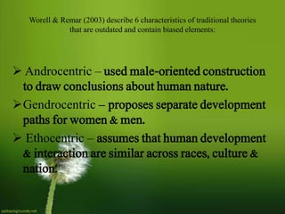  Androcentric – used male-oriented construction
to draw conclusions about human nature.
Gendrocentric – proposes separate development
paths for women & men.
 Ethocentric – assumes that human development
& interaction are similar across races, culture &
nation.
Worell & Remar (2003) describe 6 characteristics of traditional theories
that are outdated and contain biased elements:
 