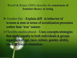 Worell & Remar (2003) describe the constructs of
feminist theory as being
 Gender-fair - Explain diff. in behavior of
women & men in terms of socialization processes
(rather than ‘true’ nature)
Flexible-multicultural - Uses concepts/strategies
that apply equally to both individuals & groups
regardless of age, race, culture, gender, ability,
class, or sexual orientation.
 