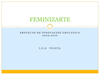 FEMINIZARTE

PROYECTO DE INNOVACIÓN EDUCATIVA
            2009-2010




          I.E.S. VELETA
 