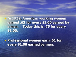In 1939, American working women earned .63 for every $1.00 earned by a man.  Today this is .75 for every $1.00.  Professional women earn .61 for every $1.00 earned by men. 