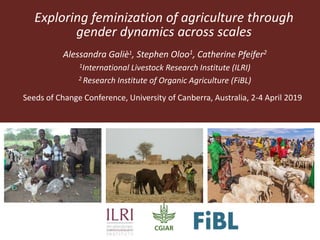 Exploring feminization of agriculture through
gender dynamics across scales
Alessandra Galiè1, Stephen Oloo1, Catherine Pfeifer2
1International Livestock Research Institute (ILRI)
2 Research Institute of Organic Agriculture (FiBL)
Seeds of Change Conference, University of Canberra, Australia, 2-4 April 2019
 