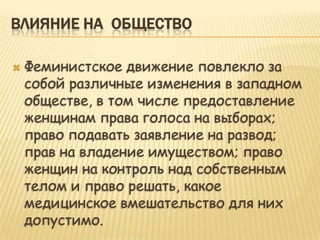 ВЛИЯНИЕ НА ОБЩЕСТВО

   Феминистское движение повлекло за
    собой различные изменения в западном
    обществе, в том числе предоставление
    женщинам права голоса на выборах;
    право подавать заявление на развод;
    прав на владение имуществом; право
    женщин на контроль над собственным
    телом и право решать, какое
    медицинское вмешательство для них
    допустимо.
 