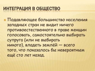 ИНТЕГРАЦИЯ В ОБЩЕСТВО

   Подавляющее большинство населения
    западных стран не видит ничего
    противоестественного в праве женщин
    голосовать, самостоятельно выбирать
    супруга (или не выбирать
    никого), владеть землѐй — всего
    того, что показалось бы невероятным
    ещѐ сто лет назад.
 