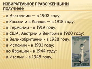 ИЗБИРАТЕЛЬНОЕ ПРАВО ЖЕНЩИНЫ
ПОЛУЧИЛИ:
 в Австралии — в 1902 году;
 в России и в Канаде — в 1918 году;

 в Германии - в 1919 году;

 в США, Австрии и Венгрии в 1920 году;

 в Великобритании - в 1928 году;

 в Испании - в 1931 году;

 во Франции - в 1944 году;

 в Италии - в 1945 году;
 