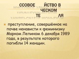 ССОВОЕ       ЙСТВО В
                     ЧЕСКОМ
                  ТЕ        ЛЯ
    преступление, совершѐнное на
    почве ненависти к феминизму
    Марком Лепином 6 декабря 1989
    года, в результате которого
    погибли 14 женщин.
 