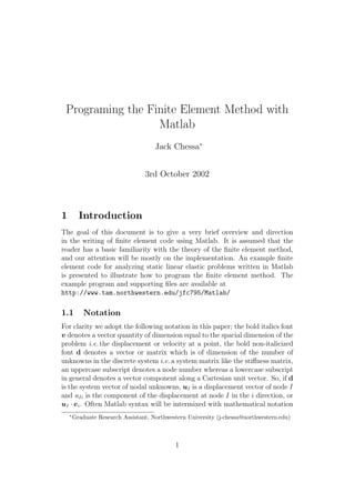 Programing the Finite Element Method with
                  Matlab
                                      Jack Chessa∗


                                  3rd October 2002



1         Introduction
The goal of this document is to give a very brief overview and direction
in the writing of ﬁnite element code using Matlab. It is assumed that the
reader has a basic familiarity with the theory of the ﬁnite element method,
and our attention will be mostly on the implementation. An example ﬁnite
element code for analyzing static linear elastic problems written in Matlab
is presented to illustrate how to program the ﬁnite element method. The
example program and supporting ﬁles are available at
http://www.tam.northwestern.edu/jfc795/Matlab/

1.1         Notation
For clarity we adopt the following notation in this paper; the bold italics font
v denotes a vector quantity of dimension equal to the spacial dimension of the
problem i.e. the displacement or velocity at a point, the bold non-italicized
font d denotes a vector or matrix which is of dimension of the number of
unknowns in the discrete system i.e. a system matrix like the stiﬀness matrix,
an uppercase subscript denotes a node number whereas a lowercase subscript
in general denotes a vector component along a Cartesian unit vector. So, if d
is the system vector of nodal unknowns, uI is a displacement vector of node I
and uIi is the component of the displacement at node I in the i direction, or
uI · ei . Often Matlab syntax will be intermixed with mathematical notation
    ∗
        Graduate Research Assistant, Northwestern University (j-chessa@northwestern.edu)



                                             1
 