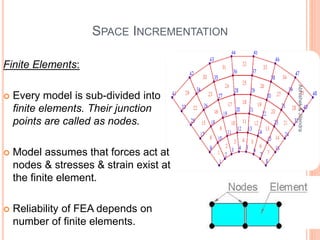 SPACE INCREMENTATION
Finite Elements:
 Every model is sub-divided into
finite elements. Their junction
points are called as nodes.
 Model assumes that forces act at
nodes & stresses & strain exist at
the finite element.
 Reliability of FEA depends on
number of finite elements.
12
Abhishek&Jitendra
 