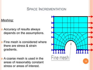 SPACE INCREMENTATION
Meshing:
 Accuracy of results always
depends on the assumptions.
 Fine mesh is considered where
there are stress & strain
gradients.
 A coarse mesh is used in the
areas of reasonably constant
stress or areas of interest.
16
Abhishek&Jitendra
 