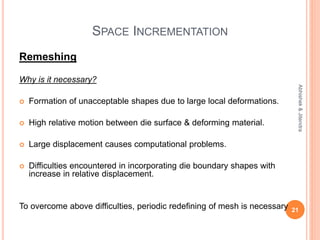 SPACE INCREMENTATION
Remeshing
Why is it necessary?
 Formation of unacceptable shapes due to large local deformations.
 High relative motion between die surface & deforming material.
 Large displacement causes computational problems.
 Difficulties encountered in incorporating die boundary shapes with
increase in relative displacement.
To overcome above difficulties, periodic redefining of mesh is necessary 21
Abhishek&Jitendra
 